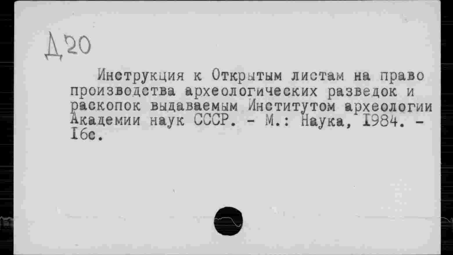 ﻿Mo
Инструкция к Открытым листам на право производства археологических разведок и раскопок выдаваемым Институто*м археологии Академии наук СССР. - М. : Наука, 1984. -16е.